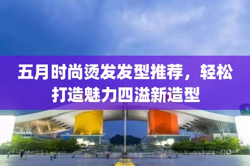 五月時尚燙發(fā)發(fā)型推薦，輕松打造魅力四溢新造型