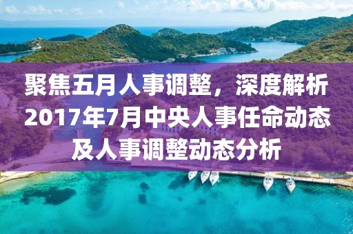 聚焦五月人事調(diào)整，深度解析2017年7月中央人事任命動(dòng)態(tài)及人事調(diào)整動(dòng)態(tài)分析
