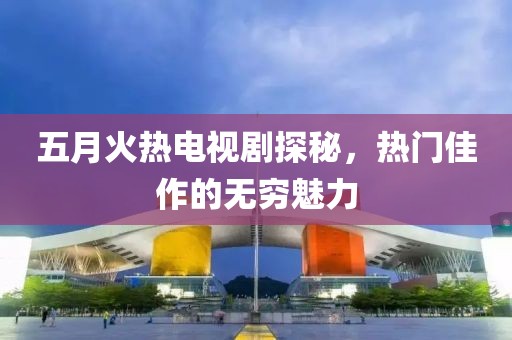 五月火熱電視劇探秘，熱門佳作的無(wú)窮魅力