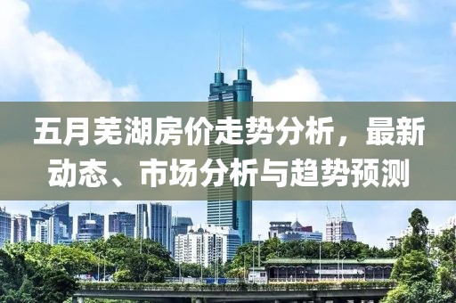 五月蕪湖房價走勢分析，最新動態(tài)、市場分析與趨勢預測