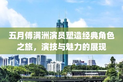 五月傅滿洲演員塑造經典角色之旅，演技與魅力的展現(xiàn)