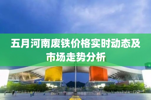 五月河南廢鐵價格實時動態(tài)及市場走勢分析