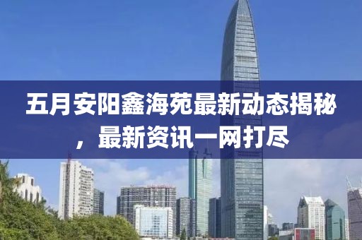 五月安陽鑫海苑最新動態(tài)揭秘，最新資訊一網(wǎng)打盡