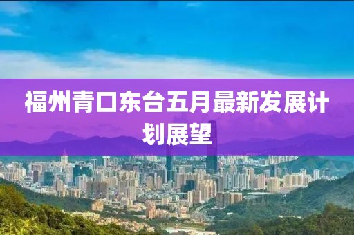 福州青口東臺五月最新發(fā)展計劃展望