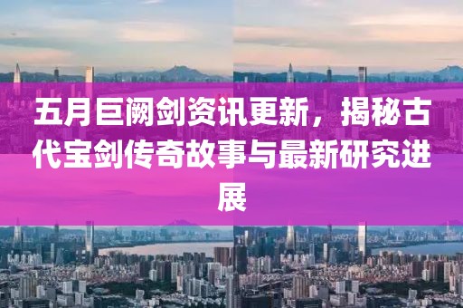 五月巨闕劍資訊更新，揭秘古代寶劍傳奇故事與最新研究進(jìn)展