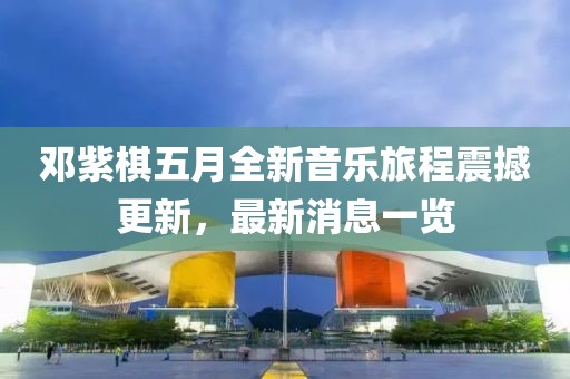 鄧紫棋五月全新音樂旅程震撼更新，最新消息一覽
