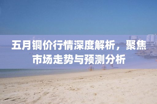 五月銅價行情深度解析，聚焦市場走勢與預(yù)測分析