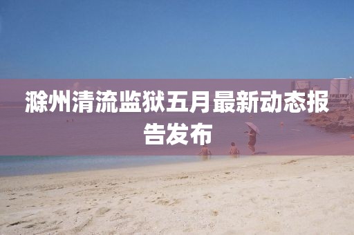 滁州清流監(jiān)獄五月最新動(dòng)態(tài)報(bào)告發(fā)布