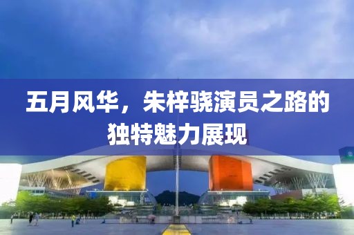 五月風(fēng)華，朱梓驍演員之路的獨(dú)特魅力展現(xiàn)