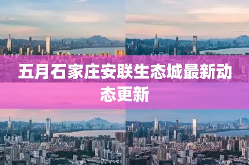 五月石家莊安聯(lián)生態(tài)城最新動(dòng)態(tài)更新