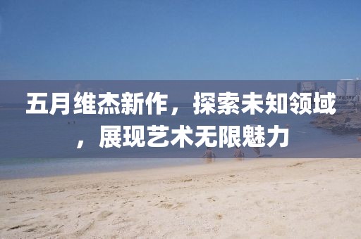 五月維杰新作，探索未知領(lǐng)域，展現(xiàn)藝術(shù)無限魅力