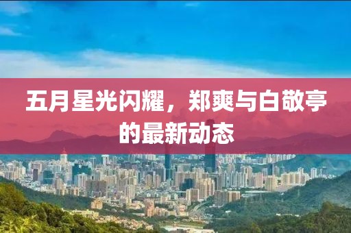 五月星光閃耀，鄭爽與白敬亭的最新動(dòng)態(tài)