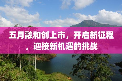 五月融和創(chuàng)上市，開啟新征程，迎接新機遇的挑戰(zhàn)