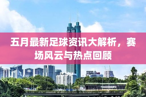 五月最新足球資訊大解析，賽場(chǎng)風(fēng)云與熱點(diǎn)回顧