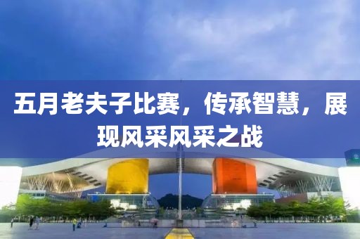五月老夫子比賽，傳承智慧，展現(xiàn)風(fēng)采風(fēng)采之戰(zhàn)