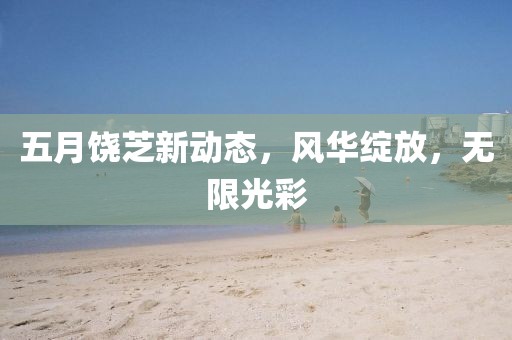 五月饒芝新動態(tài)，風(fēng)華綻放，無限光彩