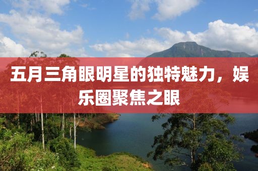 五月三角眼明星的獨特魅力，娛樂圈聚焦之眼