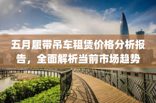 五月履帶吊車租賃價格分析報告，全面解析當前市場趨勢