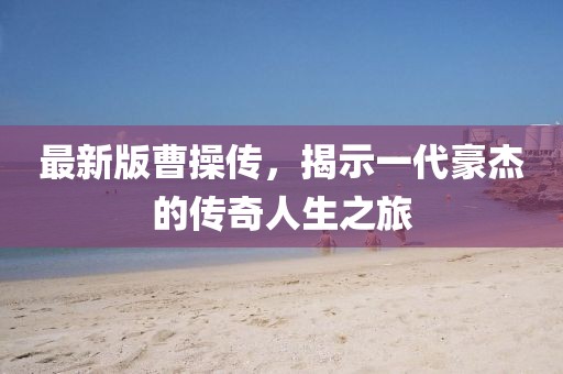 最新版曹操傳，揭示一代豪杰的傳奇人生之旅