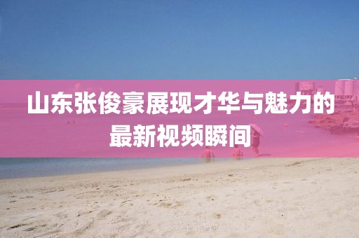 山東張俊豪展現(xiàn)才華與魅力的最新視頻瞬間