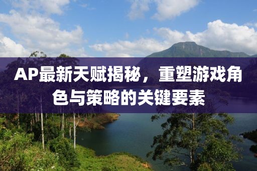 AP最新天賦揭秘，重塑游戲角色與策略的關(guān)鍵要素