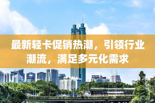 最新輕卡促銷熱潮，引領行業(yè)潮流，滿足多元化需求