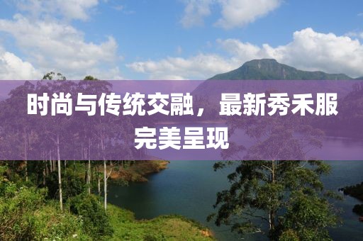 時尚與傳統(tǒng)交融，最新秀禾服完美呈現(xiàn)