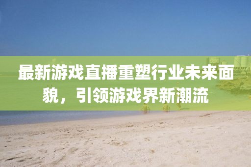 最新游戲直播重塑行業(yè)未來(lái)面貌，引領(lǐng)游戲界新潮流