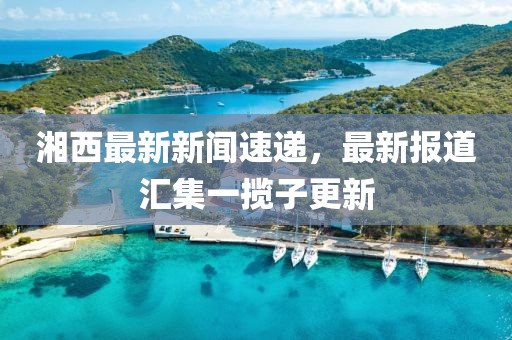 湘西最新新聞速遞，最新報(bào)道匯集一攬子更新