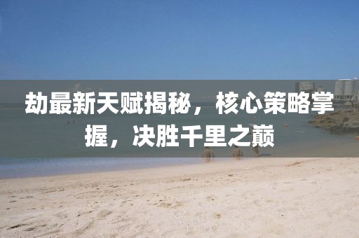劫最新天賦揭秘，核心策略掌握，決勝千里之巔