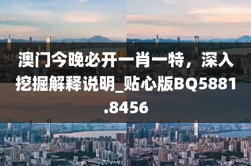 澳門今晚必開一肖一特，深入挖掘解釋說(shuō)明_貼心版BQ5881.8456