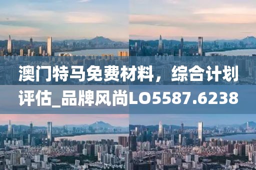 澳門特馬免費(fèi)材料，綜合計(jì)劃評(píng)估_品牌風(fēng)尚LO5587.6238