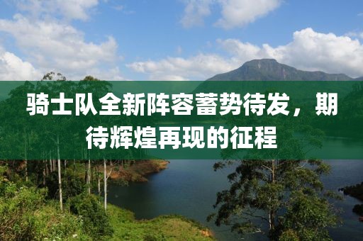 騎士隊全新陣容蓄勢待發(fā)，期待輝煌再現(xiàn)的征程