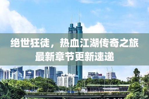 絕世狂徒，熱血江湖傳奇之旅最新章節(jié)更新速遞