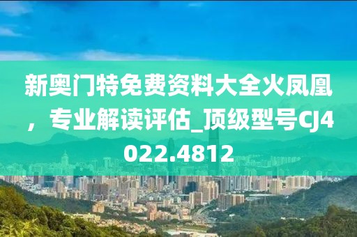 新奧門特免費(fèi)資料大全火鳳凰，專業(yè)解讀評估_頂級型號CJ4022.4812