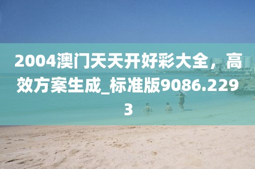 2004澳門天天開好彩大全，高效方案生成_標準版9086.2293