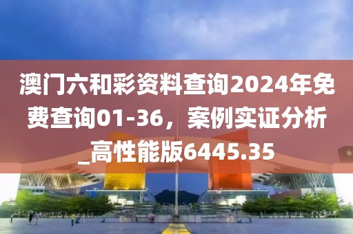 澳門六和彩資料查詢2024年免費查詢01-36，案例實證分析_高性能版6445.35
