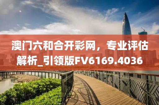 澳門六和合開彩網(wǎng)，專業(yè)評估解析_引領(lǐng)版FV6169.4036