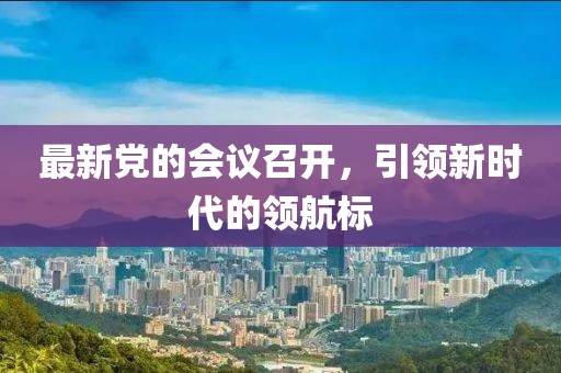 最新黨的會(huì)議召開(kāi)，引領(lǐng)新時(shí)代的領(lǐng)航標(biāo)
