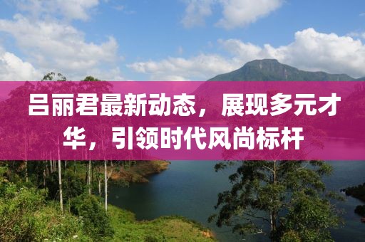 呂麗君最新動(dòng)態(tài)，展現(xiàn)多元才華，引領(lǐng)時(shí)代風(fēng)尚標(biāo)桿