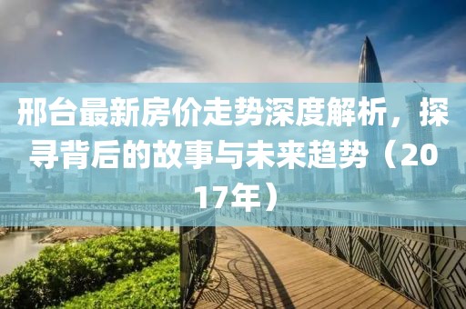 邢臺(tái)最新房價(jià)走勢深度解析，探尋背后的故事與未來趨勢（2017年）