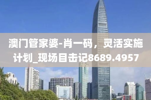 澳門管家婆-肖一碼，靈活實(shí)施計(jì)劃_現(xiàn)場目擊記8689.4957