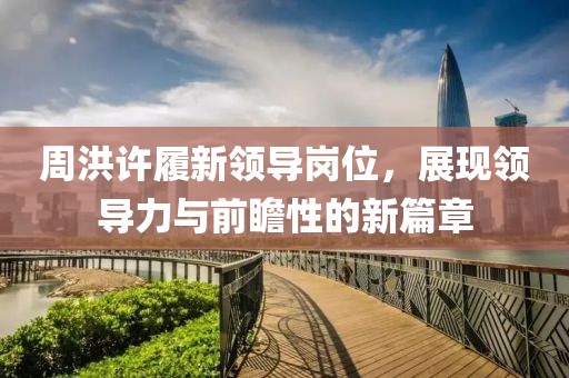 周洪許履新領(lǐng)導(dǎo)崗位，展現(xiàn)領(lǐng)導(dǎo)力與前瞻性的新篇章