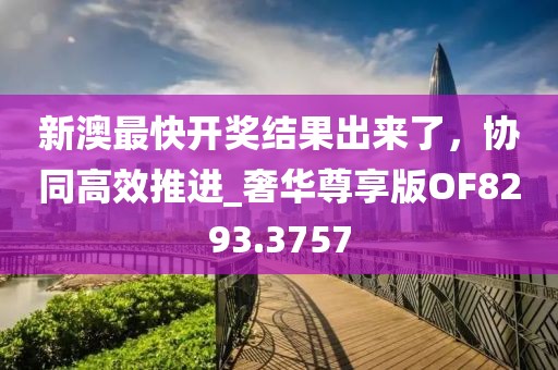 新澳最快開獎結果出來了，協(xié)同高效推進_奢華尊享版OF8293.3757