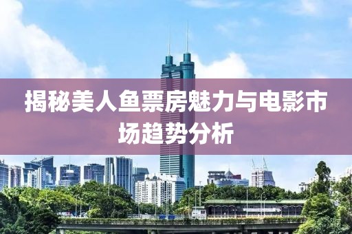 揭秘美人魚票房魅力與電影市場趨勢分析
