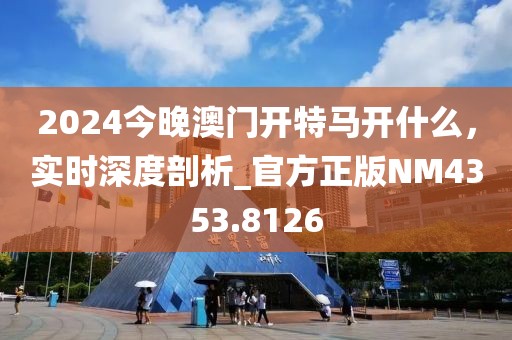 2024今晚澳門開特馬開什么，實時深度剖析_官方正版NM4353.8126