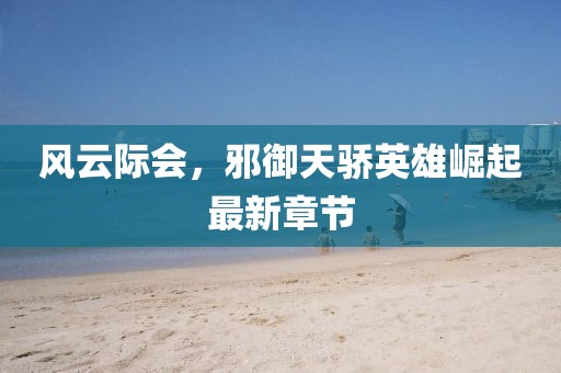 風云際會，邪御天驕英雄崛起最新章節(jié)