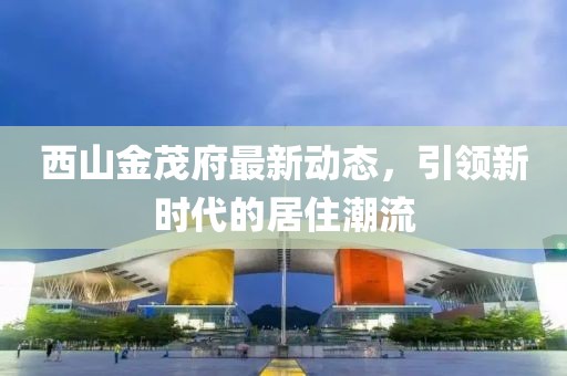 西山金茂府最新動態(tài)，引領(lǐng)新時代的居住潮流