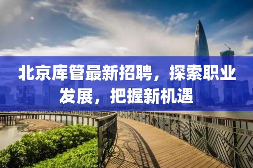 北京庫管最新招聘，探索職業(yè)發(fā)展，把握新機(jī)遇