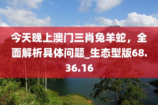 今天晚上澳門三肖兔羊蛇，全面解析具體問題_生態(tài)型版68.36.16